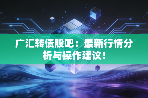 广汇转债股吧：最新行情分析与操作建议！