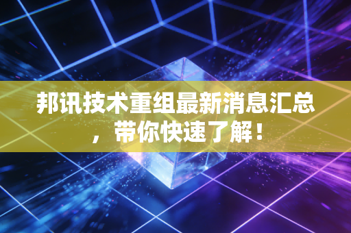 邦讯技术重组最新消息汇总，带你快速了解！