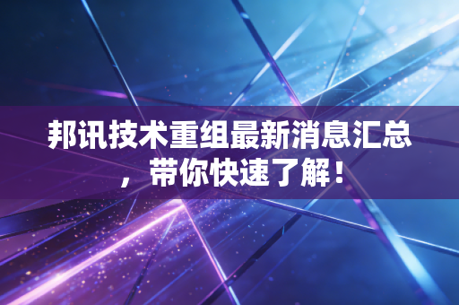 邦讯技术重组最新消息汇总，带你快速了解！