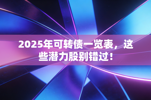 2025年可转债一览表，这些潜力股别错过！