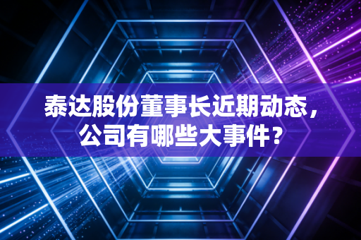 泰达股份董事长近期动态，公司有哪些大事件？