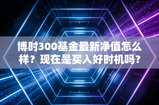 博时300基金最新净值怎么样？现在是买入好时机吗？