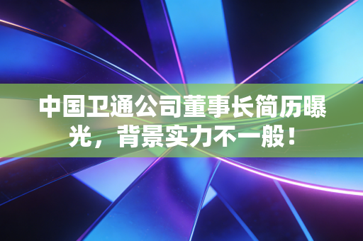 中国卫通公司董事长简历曝光，背景实力不一般！