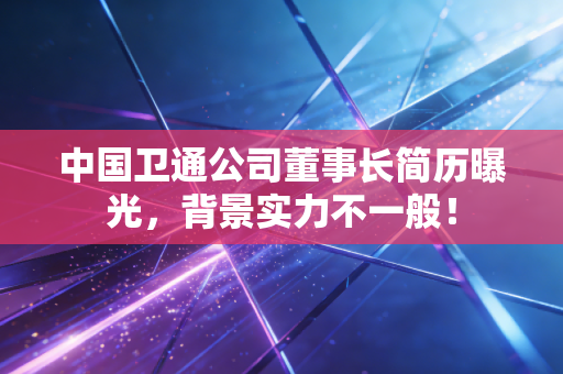 中国卫通公司董事长简历曝光，背景实力不一般！