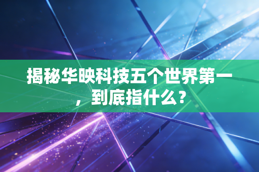 揭秘华映科技五个世界第一，到底指什么？