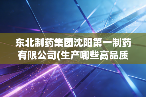 东北制药集团沈阳第一制药有限公司(生产哪些高品质药品)