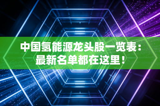 中国氢能源龙头股一览表:最新名单都在这里!