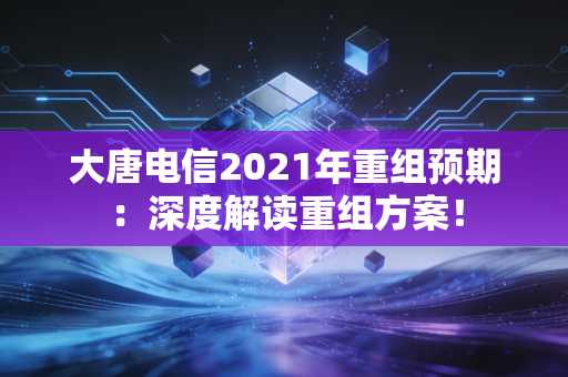 大唐电信2021年重组预期：深度解读重组方案！