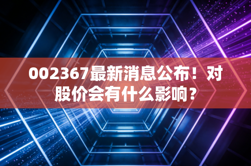 002367最新消息公布！对股价会有什么影响？