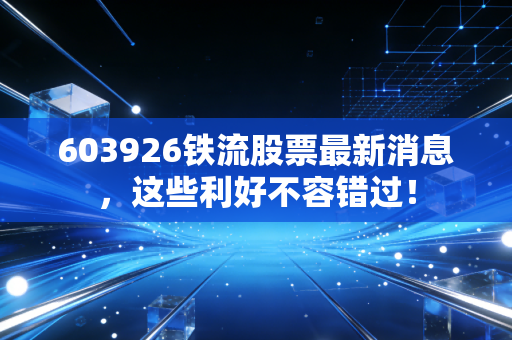 603926铁流股票最新消息，这些利好不容错过！