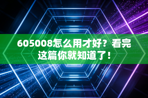 605008怎么用才好？看完这篇你就知道了！