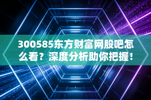 300585东方财富网股吧怎么看？深度分析助你把握！
