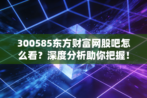 300585东方财富网股吧怎么看？深度分析助你把握！