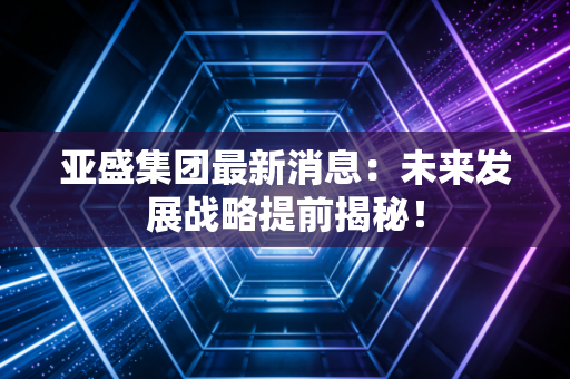亚盛集团最新消息：未来发展战略提前揭秘！