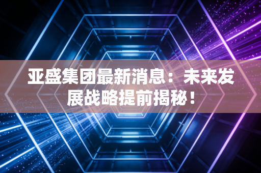 亚盛集团最新消息：未来发展战略提前揭秘！