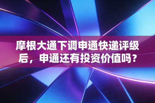 摩根大通下调申通快递评级后，申通还有投资价值吗？