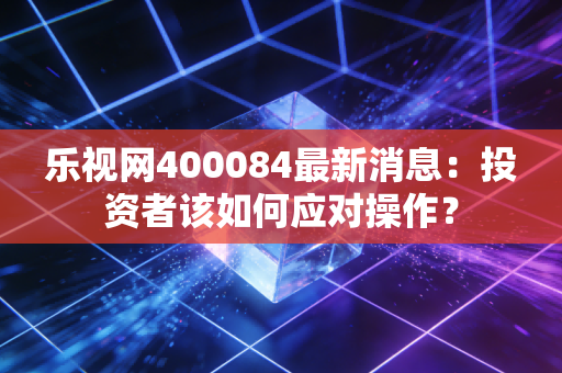 乐视网400084最新消息：投资者该如何应对操作？