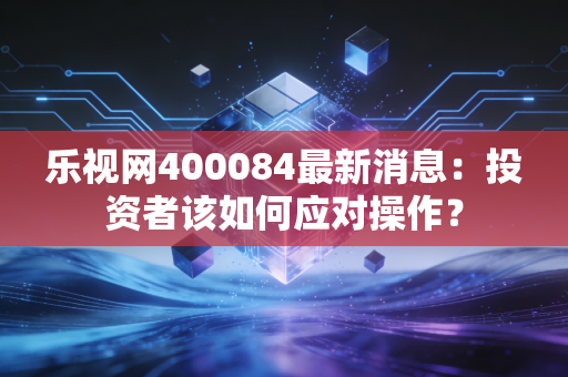 乐视网400084最新消息：投资者该如何应对操作？