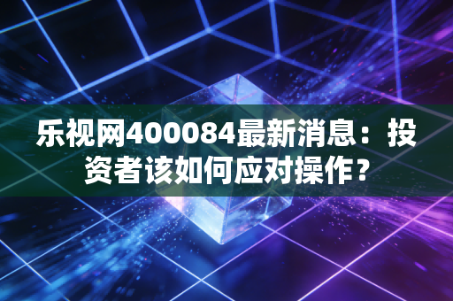 乐视网400084最新消息：投资者该如何应对操作？