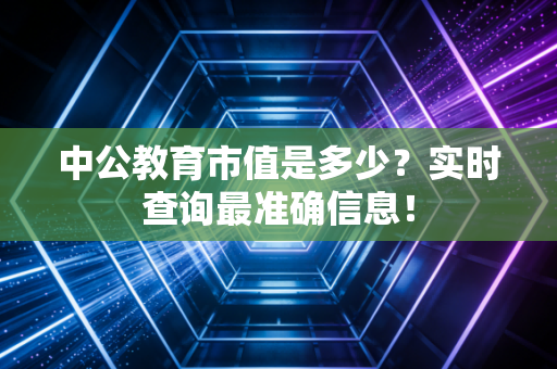 中公教育市值是多少?实时查询最准确信息!