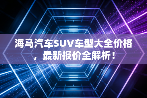 海马汽车SUV车型大全价格，最新报价全解析！