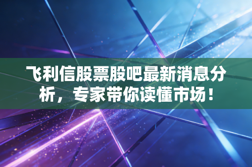 飞利信股票股吧最新消息分析,专家带你读懂市场!