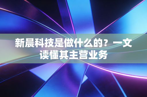 新晨科技是做什么的？一文读懂其主营业务