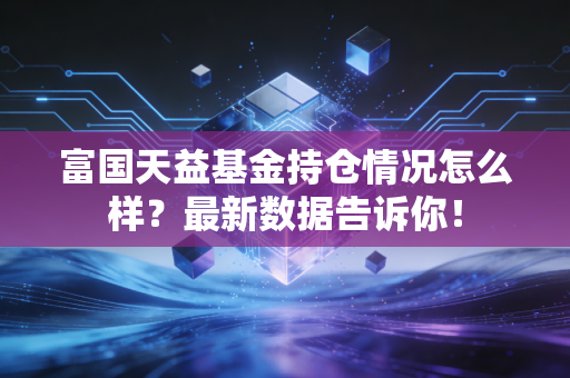富国天益基金持仓情况怎么样？最新数据告诉你！
