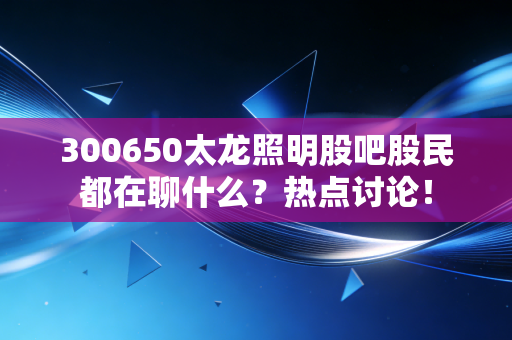 300650太龙照明股吧股民都在聊什么？热点讨论！