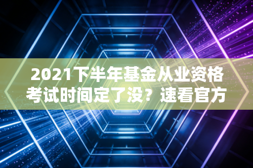 2021下半年基金从业资格考试时间定了没？速看官方通知！