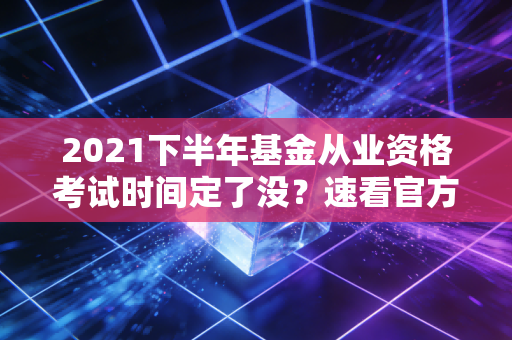 2021下半年基金从业资格考试时间定了没？速看官方通知！