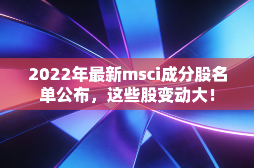 2022年最新msci成分股名单公布，这些股变动大！