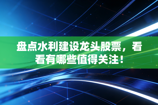 盘点水利建设龙头股票，看看有哪些值得关注！