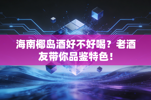 海南椰岛酒好不好喝？老酒友带你品鉴特色！