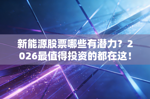 新能源股票哪些有潜力？2026最值得投资的都在这！