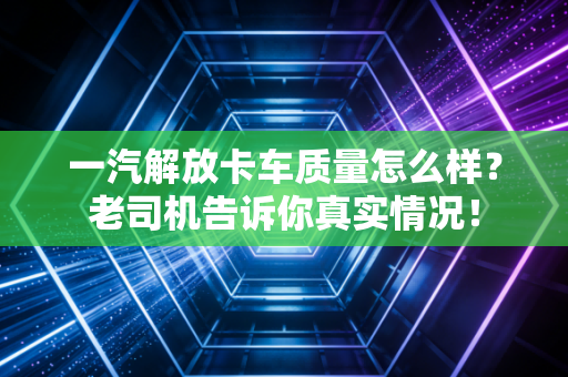 一汽解放卡车质量怎么样？老司机告诉你真实情况！
