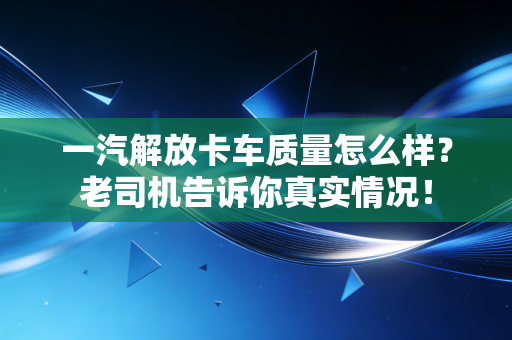 一汽解放卡车质量怎么样？老司机告诉你真实情况！