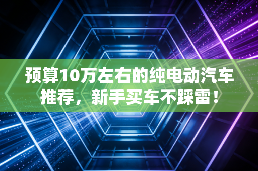 预算10万左右的纯电动汽车推荐，新手买车不踩雷！