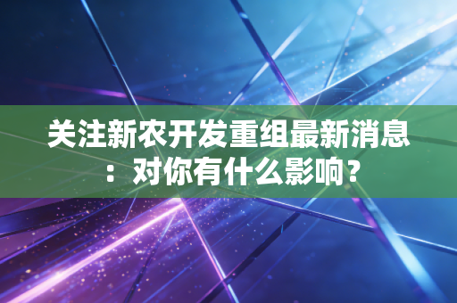 关注新农开发重组最新消息：对你有什么影响？