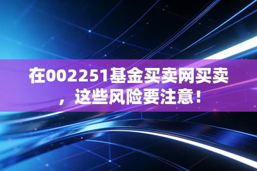 在002251基金买卖网买卖，这些风险要注意！