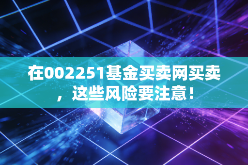 在002251基金买卖网买卖，这些风险要注意！