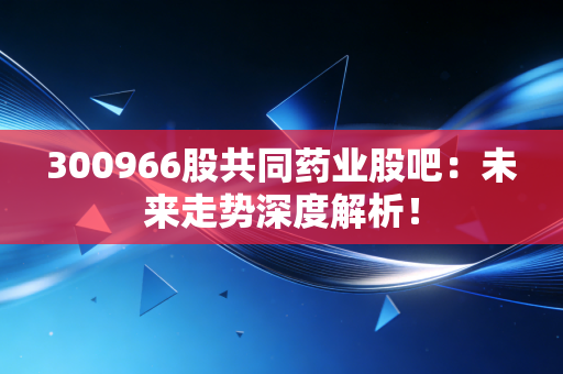 300966股共同药业股吧：未来走势深度解析！
