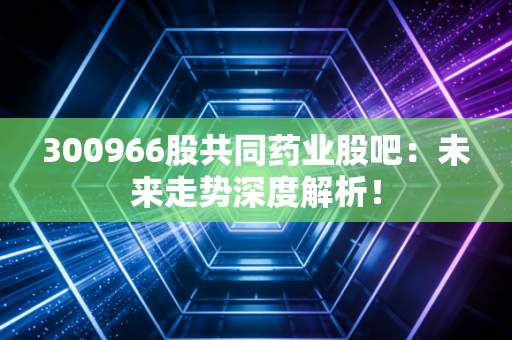 300966股共同药业股吧：未来走势深度解析！