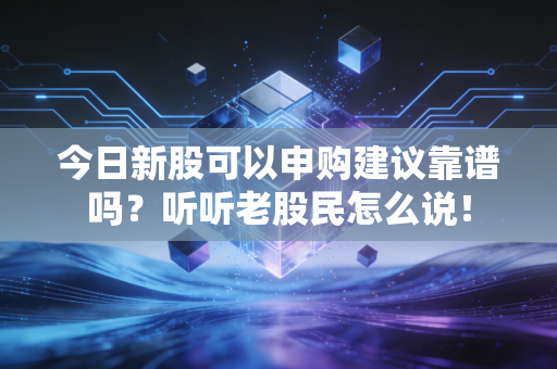 今日新股可以申购建议靠谱吗？听听老股民怎么说！