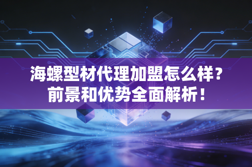 海螺型材代理加盟怎么样？前景和优势全面解析！