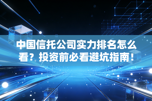 中国信托公司实力排名怎么看？投资前必看避坑指南！