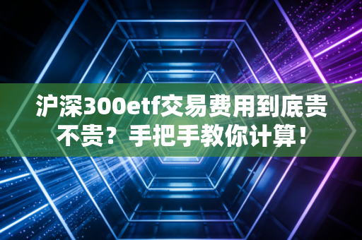 沪深300etf交易费用到底贵不贵？手把手教你计算！