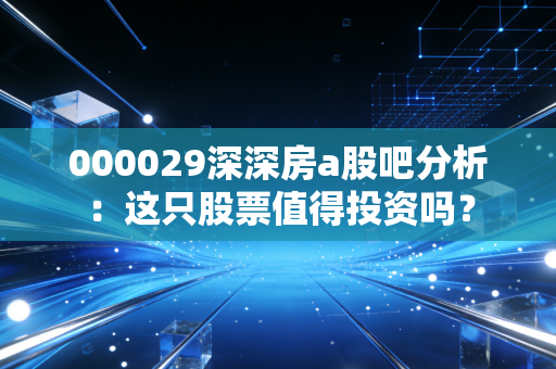 000029深深房a股吧分析：这只股票值得投资吗？