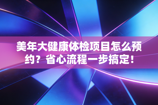 美年大健康体检项目怎么预约？省心流程一步搞定！