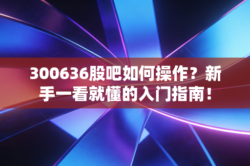 300636股吧如何操作?新手一看就懂的入门指南!